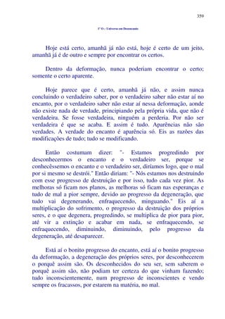 359
1º O – Universo em Desencanto
Hoje está certo, amanhã já não está, hoje é certo de um jeito,
amanhã já é de outro e sempre por encontrar os certos.
Dentro da deformação, nunca poderiam encontrar o certo;
somente o certo aparente.
Hoje parece que é certo, amanhã já não, e assim nunca
concluindo o verdadeiro saber, por o verdadeiro saber não estar aí no
encanto, por o verdadeiro saber não estar aí nessa deformação, aonde
não existe nada de verdade, principiando pela própria vida, que não é
verdadeira. Se fosse verdadeira, ninguém a perderia. Por não ser
verdadeira é que se acaba. E assim é tudo. Aparências não são
verdades. A verdade do encanto é aparência só. Eis as razões das
modificações de tudo; tudo se modificando.
Então costumam dizer: "- Estamos progredindo por
desconhecermos o encanto e o verdadeiro ser, porque se
conhecêssemos o encanto e o verdadeiro ser, diríamos logo, que o mal
por si mesmo se destrói." Então diriam: "- Nós estamos nos destruindo
com esse progresso de destruição e por isso, tudo cada vez pior. As
melhoras só ficam nos planos, as melhoras só ficam nas esperanças e
tudo de mal a pior sempre, devido ao progresso da degeneração, que
tudo vai degenerando, enfraquecendo, minguando." Eis aí a
multiplicação do sofrimento, o progresso da destruição dos próprios
seres, e o que degenera, progredindo, se multiplica de pior para pior,
até vir a extinção e acabar em nada, se enfraquecendo, se
enfraquecendo, diminuindo, diminuindo, pelo progresso da
degeneração, até desaparecer.
Está aí o bonito progresso do encanto, está aí o bonito progresso
da deformação, a degeneração dos próprios seres, por desconhecerem
o porquê assim são. Os desconhecidos do seu ser, sem saberem o
porquê assim são, não podiam ter certeza do que vinham fazendo;
tudo inconscientemente, num progresso de inconscientes e vendo
sempre os fracassos, por estarem na matéria, no mal.
 