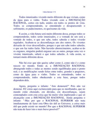 36
Cultura Racional - 1º O
Todos imunizados vivendo muito diferente do que viviam, como
da água para o vinho. Todos vivendo com a IMUNIZAÇÃO
RACIONAL, certos em tudo, unidos em todos os pontos de vista.
Todos se compreendendo, se entendendo e desaparecendo o
sofrimento, os padecimentos, os queixumes da vida.
E assim, a vida futura será muito diferente dessa, porque todos se
compreenderão, todos serão imunizados, e a vontade de um será a
vontade de todos, o que um sabe, todos saberão e todos viverão
regulados. Acabam-se as desconfianças uns dos outros. Os viventes
deixarão de viver desconfiados, porque o que um sabe todos saberão,
o que um faz todos farão. Não haverão aborrecimentos, acabar-se-ão
os enganos, ninguém poderá enganar um ao outro, porque uma vez o
vivente imunizado, saberá o que todos saberão. A vida assim, se
tornará muito diferente dessa.
Não há esse que não queira saber como é, como não é e como
nasceu no mundo. Então aí, a IMUNIZAÇÃO RACIONAL
abrangendo todos e todas as mentes sendo equilibradas para o ponto
real, e as modificações sendo feitas entre todos, grandes e pequenos,
como da água para o vinho. Todos se entendendo, todos se
compreendendo, todos obedecendo a esta base, porque todos
dependem dela.
Agora, pergunta o infante: "-Isto demorará?" Pois não vai
demorar. EU estou aqui esclarecendo para que os moribundos, que no
mundo estão chorando, em dúvidas, em desconfianças, sejam
contemplados com esta coisa que há muito vêm implorando e que só
alcançarão com a IMUNIZAÇÃO RACIONAL. Ainda pergunta o
infante: "-Mas por que o RACIONAL SUPERIOR não trata
imediatamente de fazer esta Obra tão útil ao Universo, a coisa mais
útil que pode existir no mundo? Por que o RACIONAL SUPERIOR
não trata de fazer isto o mais breve possível?"
 