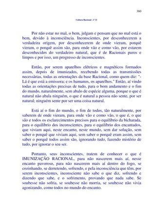 360
Cultura Racional - 1º O
Por não estar no mal, o bem, julgam e pensam que no mal está o
bem, devido à inconsciência. Inconscientes, por desconhecerem a
verdadeira origem, por desconhecerem de onde vieram, porquê
vieram, o porquê assim são, para onde vão e como vão, por estarem
desconhecidos do verdadeiro natural, que é de Racionais puros e
limpos e por isso, um progresso de inconscientes.
Então, por serem aparelhos elétricos e magnéticos formados
assim, depois de imunizados, recebendo todas as transmissões
necessárias, todas as orientações da base Racional, como quem diz: "-
Lá é que está a emissora; e os humanos, os aparelhos." Então, aí vindo
todas as orientações precisas de tudo, para o bom andamento e o fim
do mundo, naturalmente, sem abalo de espécie alguma, porque o que é
natural não abala ninguém, o que é natural a pessoa não sente, por ser
natural; ninguém sente por ser uma coisa natural.
Está aí o fim do mundo, o fim de todos, tão naturalmente, por
saberem de onde vieram, para onde vão e como vão, o que é, o que
são e todos os esclarecimentos precisos para o equilíbrio da bicharada,
para o equilíbrio dos inconscientes, para o equilíbrio dos encantados,
que viviam aqui, neste encanto, neste mundo, sem dar solução, sem
saber o porquê que viviam aqui, sem saber o porquê eram assim, sem
saber o porquê todos assim são, ignorando tudo, fazendo mistério de
tudo, por ignorar o seu ser.
Portanto, seus inconscientes, tratem de conhecer o que é
IMUNIZAÇÃO RACIONAL, para não nascerem mais aí, nesse
encanto pavoroso, para não nascerem mais aí dentro do fogo, se
cozinhando, se derretendo, sofrendo, e pela inconsciência que têm, por
serem inconscientes, inconsciente não sabe o que diz, sofrendo e
dizendo que sabe, e o sofrimento, provando que nada sabe. Se
soubesse não sofria, se soubesse não morria, se soubesse não vivia
agonizando, como todos no mundo do encanto.
 