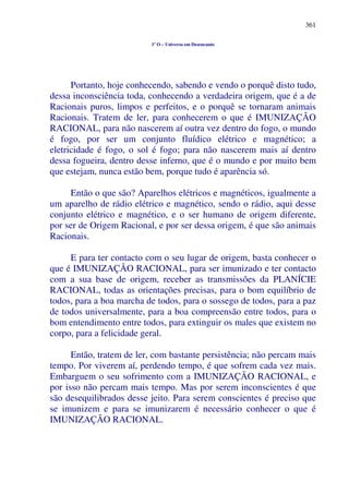 361
1º O – Universo em Desencanto
Portanto, hoje conhecendo, sabendo e vendo o porquê disto tudo,
dessa inconsciência toda, conhecendo a verdadeira origem, que é a de
Racionais puros, limpos e perfeitos, e o porquê se tornaram animais
Racionais. Tratem de ler, para conhecerem o que é IMUNIZAÇÃO
RACIONAL, para não nascerem aí outra vez dentro do fogo, o mundo
é fogo, por ser um conjunto fluídico elétrico e magnético; a
eletricidade é fogo, o sol é fogo; para não nascerem mais aí dentro
dessa fogueira, dentro desse inferno, que é o mundo e por muito bem
que estejam, nunca estão bem, porque tudo é aparência só.
Então o que são? Aparelhos elétricos e magnéticos, igualmente a
um aparelho de rádio elétrico e magnético, sendo o rádio, aqui desse
conjunto elétrico e magnético, e o ser humano de origem diferente,
por ser de Origem Racional, e por ser dessa origem, é que são animais
Racionais.
E para ter contacto com o seu lugar de origem, basta conhecer o
que é IMUNIZAÇÃO RACIONAL, para ser imunizado e ter contacto
com a sua base de origem, receber as transmissões da PLANÍCIE
RACIONAL, todas as orientações precisas, para o bom equilíbrio de
todos, para a boa marcha de todos, para o sossego de todos, para a paz
de todos universalmente, para a boa compreensão entre todos, para o
bom entendimento entre todos, para extinguir os males que existem no
corpo, para a felicidade geral.
Então, tratem de ler, com bastante persistência; não percam mais
tempo. Por viverem aí, perdendo tempo, é que sofrem cada vez mais.
Embarguem o seu sofrimento com a IMUNIZAÇÃO RACIONAL, e
por isso não percam mais tempo. Mas por serem inconscientes é que
são desequilibrados desse jeito. Para serem conscientes é preciso que
se imunizem e para se imunizarem é necessário conhecer o que é
IMUNIZAÇÃO RACIONAL.
 