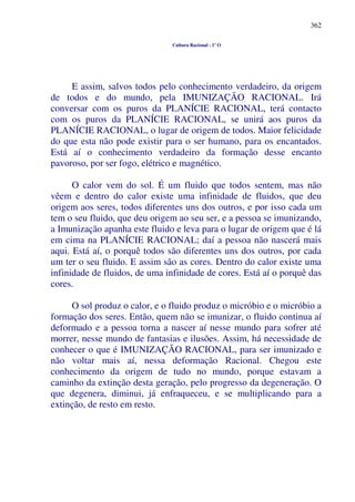 362
Cultura Racional - 1º O
E assim, salvos todos pelo conhecimento verdadeiro, da origem
de todos e do mundo, pela IMUNIZAÇÃO RACIONAL. Irá
conversar com os puros da PLANÍCIE RACIONAL, terá contacto
com os puros da PLANÍCIE RACIONAL, se unirá aos puros da
PLANÍCIE RACIONAL, o lugar de origem de todos. Maior felicidade
do que esta não pode existir para o ser humano, para os encantados.
Está aí o conhecimento verdadeiro da formação desse encanto
pavoroso, por ser fogo, elétrico e magnético.
O calor vem do sol. É um fluido que todos sentem, mas não
vêem e dentro do calor existe uma infinidade de fluidos, que deu
origem aos seres, todos diferentes uns dos outros, e por isso cada um
tem o seu fluido, que deu origem ao seu ser, e a pessoa se imunizando,
a Imunização apanha este fluido e leva para o lugar de origem que é lá
em cima na PLANÍCIE RACIONAL; daí a pessoa não nascerá mais
aqui. Está aí, o porquê todos são diferentes uns dos outros, por cada
um ter o seu fluido. E assim são as cores. Dentro do calor existe uma
infinidade de fluidos, de uma infinidade de cores. Está aí o porquê das
cores.
O sol produz o calor, e o fluido produz o micróbio e o micróbio a
formação dos seres. Então, quem não se imunizar, o fluido continua aí
deformado e a pessoa torna a nascer aí nesse mundo para sofrer até
morrer, nesse mundo de fantasias e ilusões. Assim, há necessidade de
conhecer o que é IMUNIZAÇÃO RACIONAL, para ser imunizado e
não voltar mais aí, nessa deformação Racional. Chegou este
conhecimento da origem de tudo no mundo, porque estavam a
caminho da extinção desta geração, pelo progresso da degeneração. O
que degenera, diminui, já enfraqueceu, e se multiplicando para a
extinção, de resto em resto.
 