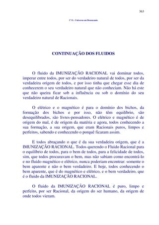 363
1º O – Universo em Desencanto
CONTINUAÇÃO DOS FLUIDOS
O fluido da IMUNIZAÇÃO RACIONAL vai dominar todos,
imperar entre todos, por ser do verdadeiro natural de todos, por ser da
verdadeira origem de todos, e por isso tinha que chegar esse dia de
conhecerem o seu verdadeiro natural que não conheciam. Não há este
que não queira ficar sob a influência ou sob o domínio do seu
verdadeiro natural de Racionais.
O elétrico e o magnético é para o domínio dos bichos, da
formação dos bichos e por isso, não têm equilíbrio, são
desequilibrados, são livres-pensadores. O elétrico e magnético é de
origem do mal, é de origem da matéria e agora, todos conhecendo a
sua formação, a sua origem, que eram Racionais puros, limpos e
perfeitos, sabendo e conhecendo o porquê ficaram assim.
E todos abraçando o que é da sua verdadeira origem, que é a
IMUNIZAÇÃO RACIONAL. Todos querendo o Fluido Racional para
o equilíbrio de todos, para o bem de todos, para a felicidade de todos,
sim, que todos procuravam o bem, mas não sabiam como encontrá-lo
e no fluido magnético e elétrico, nunca poderiam encontrar: somente o
bem aparente e não o bem verdadeiro. E hoje, todos conhecendo o
bem aparente, que é do magnético e elétrico, e o bem verdadeiro, que
é o fluido da IMUNIZAÇÃO RACIONAL.
O fluido da IMUNIZAÇÃO RACIONAL é puro, limpo e
perfeito, por ser Racional, da origem do ser humano, da origem de
onde todos vieram.
 