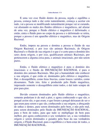 364
Cultura Racional - 1º O
E uma vez esse fluido dentro da pessoa, regula e equilibra a
pessoa, começa tudo a dar certo naturalmente, começa a acertar em
tudo, vai a pessoa se modificando naturalmente porque vai se curando,
vai afastando os males dos fluidos elétricos e magnéticos, até afastar
de uma vez, porque o fluido elétrico e magnético é deformado; e
então, entra o fluido puro no corpo da pessoa e o deformado se retira,
porque a pessoa é um aparelho elétrico e magnético, mas de Origem
Racional.
Então, impera na pessoa e domina a pessoa o fluido de sua
Origem Racional, e por isso são animais Racionais, de Origem
Racional e o fluido de sua origem é o que é o certo para o domínio dos
seres desta origem, e por isso, qualificaram animais Racionais, por
pertencerem a alguma coisa pura, e animais irracionais, por não serem
puros.
Então, o fluido elétrico e magnético é para o domínio dos
irracionais e o fluido da IMUNIZAÇÃO RACIONAL é para o
domínio dos animais Racionais. Mas por a humanidade não conhecer
a sua origem, é que estão aí, dominados pelo elétrico e magnético.
Daí, o desequilíbrio, como feras bravias, como loucos varridos, como
desumanos. Tudo isto, feito e produzido pelo fluido magnético,
imperando somente o desequilíbrio entre todos, e daí tudo sempre de
pior para pior.
Devido estarem dominados pelo fluido elétrico e magnético,
somente poderiam ir de mal a pior, e agora conhecendo o que são, o
porquê assim são, o que eram, o que foram e porquê deixaram de ser o
que eram para serem o que são, conhecendo a sua origem, e abraçando
de unhas e dentes, para serem dominados pelo bem, e não pelo mal,
para serem dominados pelo fluido da IMUNIZAÇÃO RACIONAL,
para o bem de todos, para que tudo se multiplique de bem para
melhor, por agora conhecerem o seu verdadeiro ser, a sua verdadeira
origem e serem dominados e guiados pela base da sua verdadeira
origem, o Fluido Racional, para o equilíbrio e o bem-estar de todos, a
IMUNIZAÇÃO RACIONAL.
 