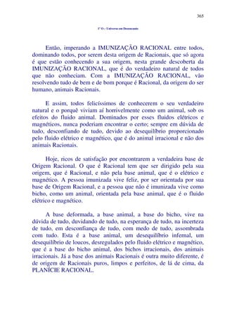 365
1º O – Universo em Desencanto
Então, imperando a IMUNIZAÇÃO RACIONAL entre todos,
dominando todos, por serem desta origem de Racionais, que só agora
é que estão conhecendo a sua origem, nesta grande descoberta da
IMUNIZAÇÃO RACIONAL, que é do verdadeiro natural de todos
que não conheciam. Com a IMUNIZAÇÃO RACIONAL, vão
resolvendo tudo de bem e de bom porque é Racional, da origem do ser
humano, animais Racionais.
E assim, todos felicíssimos de conhecerem o seu verdadeiro
natural e o porquê viviam aí horrivelmente como um animal, sob os
efeitos do fluido animal. Dominados por esses fluidos elétricos e
magnéticos, nunca poderiam encontrar o certo; sempre em dúvida de
tudo, desconfiando de tudo, devido ao desequilíbrio proporcionado
pelo fluido elétrico e magnético, que é do animal irracional e não dos
animais Racionais.
Hoje, ricos de satisfação por encontrarem a verdadeira base de
Origem Racional. O que é Racional tem que ser dirigido pela sua
origem, que é Racional, e não pela base animal, que é o elétrico e
magnético. A pessoa imunizada vive feliz, por ser orientada por sua
base de Origem Racional, e a pessoa que não é imunizada vive como
bicho, como um animal, orientada pela base animal, que é o fluido
elétrico e magnético.
A base deformada, a base animal, a base do bicho, vive na
dúvida de tudo, duvidando de tudo, na esperança de tudo, na incerteza
de tudo, em desconfiança de tudo, com medo de tudo, assombrada
com tudo. Esta é a base animal, um desequilíbrio infernal, um
desequilíbrio de loucos, desregulados pelo fluido elétrico e magnético,
que é a base do bicho animal, dos bichos irracionais, dos animais
irracionais. Já a base dos animais Racionais é outra muito diferente, é
de origem de Racionais puros, limpos e perfeitos, de lá de cima, da
PLANÍCIE RACIONAL.
 