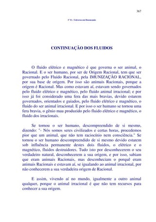 367
1º O – Universo em Desencanto
CONTINUAÇÃO DOS FLUIDOS
O fluido elétrico e magnético é que governa o ser animal, o
Racional. E o ser humano, por ser de Origem Racional, tem que ser
governado pelo Fluido Racional, pela IMUNIZAÇÃO RACIONAL,
por sua base de origem. Por isso são animais Racionais, porque a
origem é Racional. Mas como estavam aí, estavam sendo governados
pelo fluido elétrico e magnético, pelo fluido animal irracional; e por
isso já foi considerado uma fera das mais bravias, devido estarem
governados, orientados e guiados, pelo fluido elétrico e magnético, o
fluido do ser animal irracional. E por isso o ser humano se tornou uma
fera bravia, o gênio mau produzido pelo fluido elétrico e magnético, o
fluido dos irracionais.
Se tornou o ser humano, descompreendido de si mesmo,
dizendo: "- Nós somos seres civilizados e certas horas, procedemos
pior que um animal, que não tem raciocínio nem consciência." Se
tornou o ser humano descompreendido de si mesmo devido estarem
sob influência permanente destes dois fluidos, o elétrico e o
magnético, fluidos destruidores. Tudo isto por desconhecerem o seu
verdadeiro natural, desconhecerem a sua origem, e por isso, sabiam
que eram animais Racionais, mas desconheciam o porquê eram
animais Racionais e estavam aí, se igualando ao animal irracional, por
não conhecerem a sua verdadeira origem de Racional.
E assim, vivendo aí no mundo, igualmente a outro animal
qualquer, porque o animal irracional é que não tem recursos para
conhecer a sua origem.
 