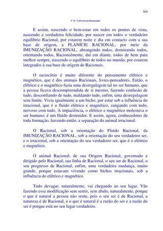 369
1º O – Universo em Desencanto
E assim, nascendo o bem-estar em todos os pontos de vista,
nascendo a verdadeira felicidade, por nascer em todos o verdadeiro
equilíbrio Racional, por estarem noite e dia em contacto com a sua
base de origem, a PLANÍCIE RACIONAL, por meio da
IMUNIZAÇÃO RACIONAL, abrangendo todos, dominando todos,
orientando todos, Racionalmente, daí em diante, todos de bem para
melhor sempre, nascendo o equilíbrio de todos no mundo, por estarem
integrados à sua base de origem de Racionais.
O raciocínio é muito diferente do pensamento elétrico e
magnético, que é dos animais Racionais, livres-pensadores. Então, o
elétrico e o magnético fazia uma desregulagem tal no ser humano, que
a pessoa ficava descompreendida de si mesmo, fazendo confusão de
tudo, desconfiando de tudo, maldando tudo, enfim, uma desregulagem
sem limite. Vivia igualmente a um bicho, por estar sob a influência do
irracional, que é o fluido elétrico e magnético, zangando com tudo,
nervoso com tudo. A impaciência, o elétrico e magnético molestava o
ser humano; é um fluido destruidor. E assim, agora, conhecedores de
toda formação, havendo então, a separação do animal irracional.
O Racional, sob a orientação do Fluido Racional, da
IMUNIZAÇÃO RACIONAL, sob a orientação do seu verdadeiro ser,
e o irracional, sob a orientação do seu verdadeiro ser, que é o elétrico
e magnético.
O animal Racional, de sua Origem Racional, governado e
dirigido pelo Racional; sua linha de Racional, o seu ser de Racional, o
seu progresso de Racional, enfim, uma verdadeira mudança, muito
grande, porque estavam vivendo como bichos irracionais, sob a
influência do elétrico e magnético.
Tudo devagar, naturalmente, vai chegando ao seu lugar. Vão
fazendo essa modificação sem sentir, sem abalo, naturalmente, porque
o que é natural a pessoa não sente, pois o seu ser é de Racional, a
natureza é de Racional, e o que é natural é a razão do ser e a razão do
ser é porque está no seu lugar verdadeiro.
 