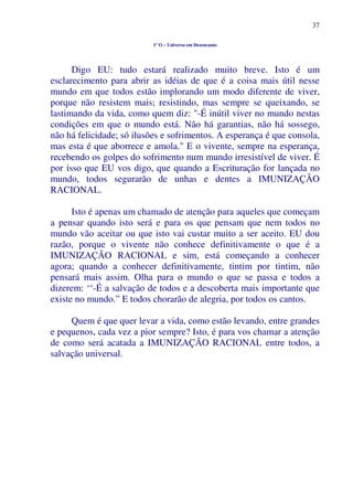 37
1º O – Universo em Desencanto
Digo EU: tudo estará realizado muito breve. Isto é um
esclarecimento para abrir as idéias de que é a coisa mais útil nesse
mundo em que todos estão implorando um modo diferente de viver,
porque não resistem mais; resistindo, mas sempre se queixando, se
lastimando da vida, como quem diz: "-É inútil viver no mundo nestas
condições em que o mundo está. Não há garantias, não há sossego,
não há felicidade; só ilusões e sofrimentos. A esperança é que consola,
mas esta é que aborrece e amola." E o vivente, sempre na esperança,
recebendo os golpes do sofrimento num mundo irresistível de viver. É
por isso que EU vos digo, que quando a Escrituração for lançada no
mundo, todos segurarão de unhas e dentes a IMUNIZAÇÃO
RACIONAL.
Isto é apenas um chamado de atenção para aqueles que começam
a pensar quando isto será e para os que pensam que nem todos no
mundo vão aceitar ou que isto vai custar muito a ser aceito. EU dou
razão, porque o vivente não conhece definitivamente o que é a
IMUNIZAÇÃO RACIONAL e sim, está começando a conhecer
agora; quando a conhecer definitivamente, tintim por tintim, não
pensará mais assim. Olha para o mundo o que se passa e todos a
dizerem: ‘‘-É a salvação de todos e a descoberta mais importante que
existe no mundo.” E todos chorarão de alegria, por todos os cantos.
Quem é que quer levar a vida, como estão levando, entre grandes
e pequenos, cada vez a pior sempre? Isto, é para vos chamar a atenção
de como será acatada a IMUNIZAÇÃO RACIONAL entre todos, a
salvação universal.
 