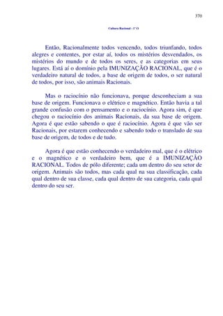 370
Cultura Racional - 1º O
Então, Racionalmente todos vencendo, todos triunfando, todos
alegres e contentes, por estar aí, todos os mistérios desvendados, os
mistérios do mundo e de todos os seres, e as categorias em seus
lugares. Está aí o domínio pela IMUNIZAÇÃO RACIONAL, que é o
verdadeiro natural de todos, a base de origem de todos, o ser natural
de todos, por isso, são animais Racionais.
Mas o raciocínio não funcionava, porque desconheciam a sua
base de origem. Funcionava o elétrico e magnético. Então havia a tal
grande confusão com o pensamento e o raciocínio. Agora sim, é que
chegou o raciocínio dos animais Racionais, da sua base de origem.
Agora é que estão sabendo o que é raciocínio. Agora é que vão ser
Racionais, por estarem conhecendo e sabendo todo o translado de sua
base de origem, de todos e de tudo.
Agora é que estão conhecendo o verdadeiro mal, que é o elétrico
e o magnético e o verdadeiro bem, que é a IMUNIZAÇÃO
RACIONAL. Todos de pólo diferente; cada um dentro do seu setor de
origem. Animais são todos, mas cada qual na sua classificação, cada
qual dentro de sua classe, cada qual dentro de sua categoria, cada qual
dentro do seu ser.
 
