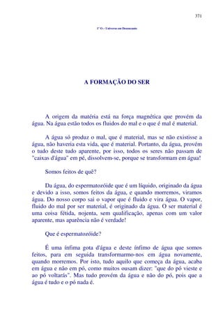 371
1º O – Universo em Desencanto
A FORMAÇÃO DO SER
A origem da matéria está na força magnética que provém da
água. Na água estão todos os fluidos do mal e o que é mal é material.
A água só produz o mal, que é material, mas se não existisse a
água, não haveria esta vida, que é material. Portanto, da água, provém
o tudo deste tudo aparente, por isso, todos os seres não passam de
"caixas d'água" em pé, dissolvem-se, porque se transformam em água!
Somos feitos de quê?
Da água, do espermatozóide que é um líquido, originado da água
e devido a isso, somos feitos da água, e quando morremos, viramos
água. Do nosso corpo sai o vapor que é fluido e vira água. O vapor,
fluido do mal por ser material, é originado da água. O ser material é
uma coisa fétida, nojenta, sem qualificação, apenas com um valor
aparente, mas aparência não é verdade!
Que é espermatozóide?
É uma ínfima gota d'água e deste ínfimo de água que somos
feitos, para em seguida transformarmo-nos em água novamente,
quando morremos. Por isto, tudo aquilo que começa da água, acaba
em água e não em pó, como muitos ousam dizer: "que do pó vieste e
ao pó voltarás". Mas tudo provém da água e não do pó, pois que a
água é tudo e o pó nada é.
 