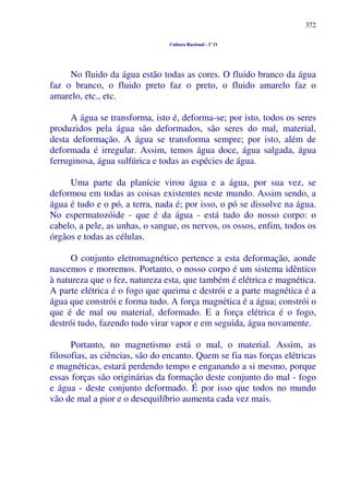 372
Cultura Racional - 1º O
No fluido da água estão todas as cores. O fluido branco da água
faz o branco, o fluido preto faz o preto, o fluido amarelo faz o
amarelo, etc., etc.
A água se transforma, isto é, deforma-se; por isto, todos os seres
produzidos pela água são deformados, são seres do mal, material,
desta deformação. A água se transforma sempre; por isto, além de
deformada é irregular. Assim, temos água doce, água salgada, água
ferruginosa, água sulfúrica e todas as espécies de água.
Uma parte da planície virou água e a água, por sua vez, se
deformou em todas as coisas existentes neste mundo. Assim sendo, a
água é tudo e o pó, a terra, nada é; por isso, o pó se dissolve na água.
No espermatozóide - que é da água - está tudo do nosso corpo: o
cabelo, a pele, as unhas, o sangue, os nervos, os ossos, enfim, todos os
órgãos e todas as células.
O conjunto eletromagnético pertence a esta deformação, aonde
nascemos e morremos. Portanto, o nosso corpo é um sistema idêntico
à natureza que o fez, natureza esta, que também é elétrica e magnética.
A parte elétrica é o fogo que queima e destrói e a parte magnética é a
água que constrói e forma tudo. A força magnética é a água; constrói o
que é de mal ou material, deformado. E a força elétrica é o fogo,
destrói tudo, fazendo tudo virar vapor e em seguida, água novamente.
Portanto, no magnetismo está o mal, o material. Assim, as
filosofias, as ciências, são do encanto. Quem se fia nas forças elétricas
e magnéticas, estará perdendo tempo e enganando a si mesmo, porque
essas forças são originárias da formação deste conjunto do mal - fogo
e água - deste conjunto deformado. É por isso que todos no mundo
vão de mal a pior e o desequilíbrio aumenta cada vez mais.
 