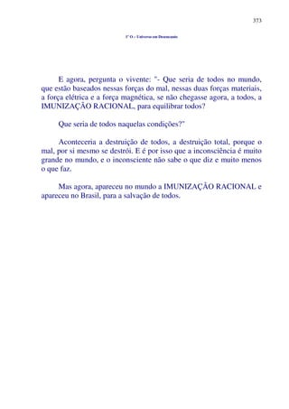 373
1º O – Universo em Desencanto
E agora, pergunta o vivente: "- Que seria de todos no mundo,
que estão baseados nessas forças do mal, nessas duas forças materiais,
a força elétrica e a força magnética, se não chegasse agora, a todos, a
IMUNIZAÇÃO RACIONAL, para equilibrar todos?
Que seria de todos naquelas condições?"
Aconteceria a destruição de todos, a destruição total, porque o
mal, por si mesmo se destrói. E é por isso que a inconsciência é muito
grande no mundo, e o inconsciente não sabe o que diz e muito menos
o que faz.
Mas agora, apareceu no mundo a IMUNIZAÇÃO RACIONAL e
apareceu no Brasil, para a salvação de todos.
 