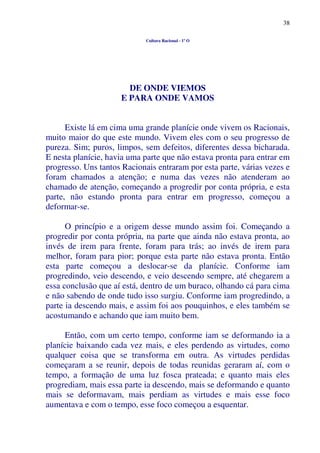 38
Cultura Racional - 1º O
DE ONDE VIEMOS
E PARA ONDE VAMOS
Existe lá em cima uma grande planície onde vivem os Racionais,
muito maior do que este mundo. Vivem eles com o seu progresso de
pureza. Sim; puros, limpos, sem defeitos, diferentes dessa bicharada.
E nesta planície, havia uma parte que não estava pronta para entrar em
progresso. Uns tantos Racionais entraram por esta parte, várias vezes e
foram chamados a atenção; e numa das vezes não atenderam ao
chamado de atenção, começando a progredir por conta própria, e esta
parte, não estando pronta para entrar em progresso, começou a
deformar-se.
O princípio e a origem desse mundo assim foi. Começando a
progredir por conta própria, na parte que ainda não estava pronta, ao
invés de irem para frente, foram para trás; ao invés de irem para
melhor, foram para pior; porque esta parte não estava pronta. Então
esta parte começou a deslocar-se da planície. Conforme iam
progredindo, veio descendo, e veio descendo sempre, até chegarem a
essa conclusão que aí está, dentro de um buraco, olhando cá para cima
e não sabendo de onde tudo isso surgiu. Conforme iam progredindo, a
parte ia descendo mais, e assim foi aos pouquinhos, e eles também se
acostumando e achando que iam muito bem.
Então, com um certo tempo, conforme iam se deformando ia a
planície baixando cada vez mais, e eles perdendo as virtudes, como
qualquer coisa que se transforma em outra. As virtudes perdidas
começaram a se reunir, depois de todas reunidas geraram aí, com o
tempo, a formação de uma luz fosca prateada; e quanto mais eles
progrediam, mais essa parte ia descendo, mais se deformando e quanto
mais se deformavam, mais perdiam as virtudes e mais esse foco
aumentava e com o tempo, esse foco começou a esquentar.
 