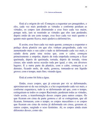 39
1º O – Universo em Desencanto
Está aí a origem do sol. Começou a esquentar aos pouquinhos, e
eles, cada vez mais perdendo as virtudes e conforme perdiam as
virtudes, os corpos iam diminuindo e esse foco cada vez maior,
porque nele, iam se reunindo as virtudes que eles iam perdendo;
depois então de um certo tempo, esse foco cada vez mais quente e
quanto mais quente ficava, mais ajudava a deformá-los.
E assim, esse foco cada vez mais quente, começou a esquentar o
pedaço desta planície em que eles vinham progredindo, cada vez
aumentando mais o seu calor e tudo se deformando cada vez mais, e
saindo desta parte uma resina que, com o calor, começou
primeiramente a empolar, depois de toda empolada começou a ficar
queimada, depois de queimada, torrada, depois de torrada, virou
cinzas; não sendo nessa ocasião toda por igual, e sim, em diversos
lugares. E a outra parte da planície, com o calor, começou a se
derreter, ficando mole, de mole, gomosa, tornando-se um líquido
grosso; com o tempo, mais fino, virando água.
Está aí como foi feita a água.
Então, esses corpos, que já estavam por vir se deformando,
aproximavam-se da sua extinção, e a luz esquentando cada vez mais, e
conforme esquentava, tudo ia se deformando até que, com o tempo,
extinguiram-se todos os corpos Racionais; perderam todas as virtudes,
vindo assim, a transformação desses corpos para outros corpos. Os
que ficaram em cima da parte gomosa e ali se extinguiram, que ali
ficaram, formaram, com o tempo, os corpos masculinos e os corpos
que ficaram em cima da resina já deformada em cinza, geraram aí,
outros corpos, surgindo o sexo feminino. Aí, os corpos ainda eram
diferentes desses, como são.
 