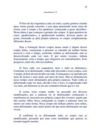 40
Cultura Racional - 1º O
O foco de luz esquentava cada vez mais, a parte gomosa virando
água, numa grande extensão, e esta água penetrando nesta cinza da
resina, com o tempo a fez apodrecer, começando a gerar micróbios.
Nesta altura é que começou a geração dos corpos. A água penetrou na
cinza, apodrecendo-a, e apodrecendo também, diversas partes da
goma, formando aí, pela própria natureza, os corpos completamente
diferentes desses.
Para a formação desses corpos durou muito e depois desses
corpos feitos, começaram a procurar se entender da melhor forma
possível e com o tempo, conforme vinham se deformando, iam se
desenvolvendo cada vez mais. E por serem viventes, tinham
forçosamente, com o tempo, que chegarem aos entendimentos. Esse
progresso, entre eles, não era nenhum.
O foco cada vez esquentava mais e tudo se deformava.
Conforme ia se deformando, vinha tudo descendo e esses corpos, com
o tempo, já bem desenvolvidos em tudo. Começaram a se entender por
meio de acenos e mais tarde, por meio de urros. Não se alimentavam
nesse tempo; eram alimentados pela própria natureza. Tudo vinha se
deformando cada vez mais, devido à luz, o foco, ir esquentando cada
vez mais, até deformar-se em um verdadeiro brasão que é o sol.
E assim, esses corpos sendo, ou passando por diversas
modificações, por a natureza vir se deformando; começaram a
transformar-se, nascendo nos próprios corpos dos viventes, aquilo que
não existia: olhos, boca; começando os corpos a entrarem mais ou
menos em outra forma. Nesse tempo não tinham cabelos nem unhas,
eram deformados, mas muito piores do que nesta deformação em que
vivem.
E conforme ia se deformando tudo, os corpos iam se
modificando, passando por uma certa eternidade que parecia se
resumir naquilo mesmo.
 