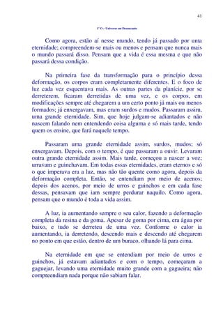 41
1º O – Universo em Desencanto
Como agora, estão aí nesse mundo, tendo já passado por uma
eternidade; compreendem-se mais ou menos e pensam que nunca mais
o mundo passará disso. Pensam que a vida é essa mesma e que não
passará dessa condição.
Na primeira fase da transformação para o princípio dessa
deformação, os corpos eram completamente diferentes. E o foco de
luz cada vez esquentava mais. As outras partes da planície, por se
derreterem, ficaram derretidas de uma vez, e os corpos, em
modificações sempre até chegarem a um certo ponto já mais ou menos
formados; já enxergavam, mas eram surdos e mudos. Passaram assim,
uma grande eternidade. Sim, que hoje julgam-se adiantados e não
nascem falando nem entendendo coisa alguma e só mais tarde, tendo
quem os ensine, que fará naquele tempo.
Passaram uma grande eternidade assim, surdos, mudos; só
enxergavam. Depois, com o tempo, é que passaram a ouvir. Levaram
outra grande eternidade assim. Mais tarde, começou a nascer a voz;
urravam e guinchavam. Em todas essas eternidades, eram eternos e só
o que imperava era a luz, mas não tão quente como agora, depois da
deformação completa. Então, se entendiam por meio de acenos;
depois dos acenos, por meio de urros e guinchos e em cada fase
dessas, pensavam que iam sempre perdurar naquilo. Como agora,
pensam que o mundo é toda a vida assim.
A luz, ia aumentando sempre o seu calor, fazendo a deformação
completa da resina e da goma. Apesar de goma por cima, era água por
baixo, e tudo se derreteu de uma vez. Conforme o calor ia
aumentando, ia derretendo, descendo mais e descendo até chegarem
no ponto em que estão, dentro de um buraco, olhando lá para cima.
Na eternidade em que se entendiam por meio de urros e
guinchos, já estavam adiantados e com o tempo, começaram a
gaguejar, levando uma eternidade muito grande com a gagueira; não
compreendiam nada porque não sabiam falar.
 