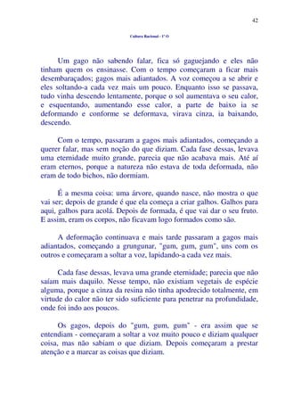 42
Cultura Racional - 1º O
Um gago não sabendo falar, fica só gaguejando e eles não
tinham quem os ensinasse. Com o tempo começaram a ficar mais
desembaraçados; gagos mais adiantados. A voz começou a se abrir e
eles soltando-a cada vez mais um pouco. Enquanto isso se passava,
tudo vinha descendo lentamente, porque o sol aumentava o seu calor,
e esquentando, aumentando esse calor, a parte de baixo ia se
deformando e conforme se deformava, virava cinza, ia baixando,
descendo.
Com o tempo, passaram a gagos mais adiantados, começando a
querer falar, mas sem noção do que diziam. Cada fase dessas, levava
uma eternidade muito grande, parecia que não acabava mais. Até aí
eram eternos, porque a natureza não estava de toda deformada, não
eram de todo bichos, não dormiam.
É a mesma coisa: uma árvore, quando nasce, não mostra o que
vai ser; depois de grande é que ela começa a criar galhos. Galhos para
aqui, galhos para acolá. Depois de formada, é que vai dar o seu fruto.
E assim, eram os corpos, não ficavam logo formados como são.
A deformação continuava e mais tarde passaram a gagos mais
adiantados, começando a grungunar, "gum, gum, gum", uns com os
outros e começaram a soltar a voz, lapidando-a cada vez mais.
Cada fase dessas, levava uma grande eternidade; parecia que não
saíam mais daquilo. Nesse tempo, não existiam vegetais de espécie
alguma, porque a cinza da resina não tinha apodrecido totalmente, em
virtude do calor não ter sido suficiente para penetrar na profundidade,
onde foi indo aos poucos.
Os gagos, depois do "gum, gum, gum" - era assim que se
entendiam - começaram a soltar a voz muito pouco e diziam qualquer
coisa, mas não sabiam o que diziam. Depois começaram a prestar
atenção e a marcar as coisas que diziam.
 