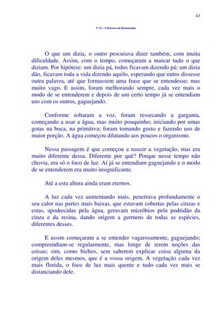 43
1º O – Universo em Desencanto
O que um dizia, o outro procurava dizer também, com muita
dificuldade. Assim, com o tempo, começaram a marcar tudo o que
diziam. Por hipótese: um dizia pá, todos ficavam dizendo pá; um dizia
dão, ficavam toda a vida dizendo aquilo, esperando que outro dissesse
outra palavra, até que formassem uma frase que se entendesse; mas
muito vago. E assim, foram melhorando sempre, cada vez mais o
modo de se entenderem e depois de um certo tempo já se entendiam
uns com os outros, gaguejando.
Conforme soltaram a voz, foram ressecando a garganta,
começando a usar a água, mas muito pouquinho; iniciando por umas
gotas na boca, na primitiva; foram tomando gosto e fazendo uso de
maior porção. A água começou dilatando aos poucos o organismo.
Nessa passagem é que começou a nascer a vegetação, mas era
muito diferente dessa. Diferente por quê? Porque nesse tempo não
chovia, era só o foco de luz. Aí já se entendiam gaguejando e o modo
de se entenderem era muito insignificante.
Até a esta altura ainda eram eternos.
A luz cada vez aumentando mais, penetrava profundamente o
seu calor nas partes mais baixas, que estavam cobertas pelas cinzas e
estas, apodrecidas pela água, geravam micróbios pela podridão da
cinza e da resina, dando origem a germens de todas as espécies,
diferentes desses.
E assim começaram a se entender vagarosamente, gaguejando;
compreendiam-se regularmente, mas longe de terem noções das
coisas; sim, como bichos, sem saberem explicar coisa alguma da
origem deles mesmos, que é a vossa origem. A vegetação cada vez
mais florida, o foco de luz mais quente e tudo cada vez mais se
distanciando dele.
 