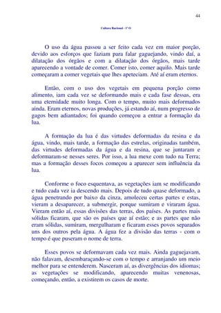 44
Cultura Racional - 1º O
O uso da água passou a ser feito cada vez em maior porção,
devido aos esforços que faziam para falar gaguejando, vindo daí, a
dilatação dos órgãos e com a dilatação dos órgãos, mais tarde
aparecendo a vontade de comer. Comer isto, comer aquilo. Mais tarde
começaram a comer vegetais que lhes apeteciam. Até aí eram eternos.
Então, com o uso dos vegetais em pequena porção como
alimento, iam cada vez se deformando mais e cada fase dessas, era
uma eternidade muito longa. Com o tempo, muito mais deformados
ainda. Eram eternos, novas produções, já estando aí, num progresso de
gagos bem adiantados; foi quando começou a entrar a formação da
lua.
A formação da lua é das virtudes deformadas da resina e da
água, vindo, mais tarde, a formação das estrelas, originadas também,
das virtudes deformadas da água e da resina, que se juntaram e
deformaram-se nesses seres. Por isso, a lua mexe com tudo na Terra;
mas a formação desses focos começou a aparecer sem influência da
lua.
Conforme o foco esquentava, as vegetações iam se modificando
e tudo cada vez ia descendo mais. Depois de tudo quase deformado, a
água penetrando por baixo da cinza, amoleceu certas partes e estas,
vieram a desaparecer, a submergir, porque sumiram e viraram água.
Vieram então aí, essas divisões das terras, dos países. As partes mais
sólidas ficaram, que são os países que aí estão; e as partes que não
eram sólidas, sumiram, mergulharam e ficaram esses povos separados
uns dos outros pela água. A água fez a divisão das terras - com o
tempo é que puseram o nome de terra.
Esses povos se deformavam cada vez mais. Ainda gaguejavam,
não falavam, desembaraçando-se com o tempo e arranjando um meio
melhor para se entenderem. Nasceram aí, as divergências dos idiomas;
as vegetações se modificando, aparecendo muitas venenosas,
começando, então, a existirem os casos de morte.
 