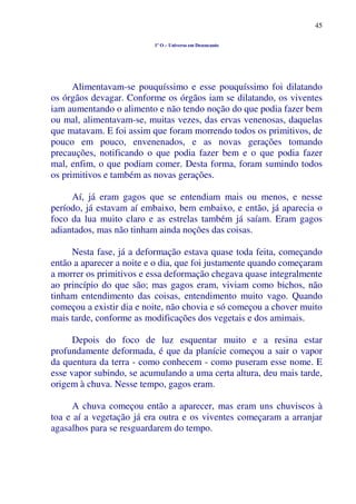 45
1º O – Universo em Desencanto
Alimentavam-se pouquíssimo e esse pouquíssimo foi dilatando
os órgãos devagar. Conforme os órgãos iam se dilatando, os viventes
iam aumentando o alimento e não tendo noção do que podia fazer bem
ou mal, alimentavam-se, muitas vezes, das ervas venenosas, daquelas
que matavam. E foi assim que foram morrendo todos os primitivos, de
pouco em pouco, envenenados, e as novas gerações tomando
precauções, notificando o que podia fazer bem e o que podia fazer
mal, enfim, o que podiam comer. Desta forma, foram sumindo todos
os primitivos e também as novas gerações.
Aí, já eram gagos que se entendiam mais ou menos, e nesse
período, já estavam aí embaixo, bem embaixo, e então, já aparecia o
foco da lua muito claro e as estrelas também já saíam. Eram gagos
adiantados, mas não tinham ainda noções das coisas.
Nesta fase, já a deformação estava quase toda feita, começando
então a aparecer a noite e o dia, que foi justamente quando começaram
a morrer os primitivos e essa deformação chegava quase integralmente
ao princípio do que são; mas gagos eram, viviam como bichos, não
tinham entendimento das coisas, entendimento muito vago. Quando
começou a existir dia e noite, não chovia e só começou a chover muito
mais tarde, conforme as modificações dos vegetais e dos amimais.
Depois do foco de luz esquentar muito e a resina estar
profundamente deformada, é que da planície começou a sair o vapor
da quentura da terra - como conhecem - como puseram esse nome. E
esse vapor subindo, se acumulando a uma certa altura, deu mais tarde,
origem à chuva. Nesse tempo, gagos eram.
A chuva começou então a aparecer, mas eram uns chuviscos à
toa e aí a vegetação já era outra e os viventes começaram a arranjar
agasalhos para se resguardarem do tempo.
 