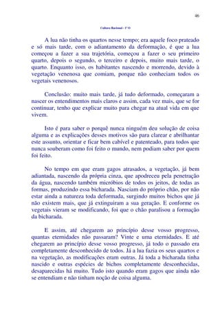 46
Cultura Racional - 1º O
A lua não tinha os quartos nesse tempo; era aquele foco prateado
e só mais tarde, com o adiantamento da deformação, é que a lua
começou a fazer a sua trajetória, começou a fazer o seu primeiro
quarto, depois o segundo, o terceiro e depois, muito mais tarde, o
quarto. Enquanto isso, os habitantes nascendo e morrendo, devido à
vegetação venenosa que comiam, porque não conheciam todos os
vegetais venenosos.
Conclusão: muito mais tarde, já tudo deformado, começaram a
nascer os entendimentos mais claros e assim, cada vez mais, que se for
continuar, tenho que explicar muito para chegar na atual vida em que
vivem.
Isto é para saber o porquê nunca ninguém deu solução de coisa
alguma e as explicações desses motivos são para clarear e abrilhantar
este assunto, orientar e ficar bem cabível e patenteado, para todos que
nunca souberam como foi feito o mundo, nem podiam saber por quem
foi feito.
No tempo em que eram gagos atrasados, a vegetação, já bem
adiantada, nascendo da própria cinza, que apodreceu pela penetração
da água, nascendo também micróbios de todos os jeitos, de todas as
formas, produzindo essa bicharada. Nasciam do próprio chão, por não
estar ainda a natureza toda deformada, surgindo muitos bichos que já
não existem mais, que já extinguiram a sua geração. E conforme os
vegetais vieram se modificando, foi que o chão paralisou a formação
da bicharada.
E assim, até chegarem ao princípio desse vosso progresso,
quantas eternidades não passaram? Vinte e uma eternidades. E até
chegarem ao princípio desse vosso progresso, já todo o passado era
completamente desconhecido de todos. Já a lua fazia os seus quartos e
na vegetação, as modificações eram outras. Já toda a bicharada tinha
nascido e outras espécies de bichos completamente desconhecidas,
desaparecidas há muito. Tudo isto quando eram gagos que ainda não
se entendiam e não tinham noção de coisa alguma.
 