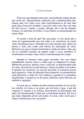 47
1º O – Universo em Desencanto
É por isso que ninguém nunca deu, nem podia dar solução do por
que assim são. Aparentemente conhecem, mas verdadeiramente não,
porque tudo isso, todas essas vidas transformaram-se de uma hora
para outra. Como por exemplo: a vaca dá o leite, tem vida e dá vida;
do leite faz-se o queijo, o queijo, deixado até o fim da duração,
começa a se deformar em bichos e esses bichos se transformando em
outras vidas.
O vivente é feito de quê? De uma goma. A esta goma dão o
nome de espermatozóide que tem vidas e se transforma em outras
vidas microbianas para a formação do corpo humano que, depois de
pronto e feito, fica sendo uma fábrica de reprodução de vidas.
Humano esse, que ao morrer transforma-se ainda em outras vidas, que
são os micróbios gerados do próprio corpo e esses micróbios se
transformam em outras vidas. Está aí a transformação dos corpos.
Quando os humanos eram gagos atrasados, mas com algum
entendimento, faziam como os índios para se abrigarem do tempo.
Habitavam em locas, malocas, tocas, vindo daí, se aperfeiçoando cada
vez mais, até fazerem uso das barracas e choças de palhas e de pedras.
E quando isto aconteceu, já estavam nascendo os primeiros passos
desse progresso. Antes do princípio desse progresso, os entendimentos
eram diferentes; o modo de viver também, e quando já se entendiam
regularmente, o progresso era de trocas, diferente, como diferente era
também a vegetação.
E assim, por as virtudes de todos estarem reunidas no sol, na lua,
nas estrelas, na resina e na goma, que são terra e água, é que daí
surgiram os vegetais e os animais, provenientes da deformação, que
tudo veio transformando, e tudo que se transforma diminui. Por isso é
que todos dependem dessas sete partes. E assim, estão vendo que o
corpo é formado por essas sete partes.
 