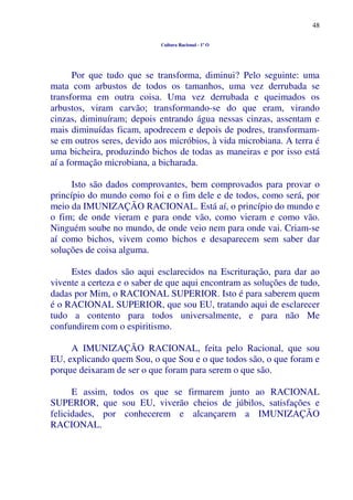 48
Cultura Racional - 1º O
Por que tudo que se transforma, diminui? Pelo seguinte: uma
mata com arbustos de todos os tamanhos, uma vez derrubada se
transforma em outra coisa. Uma vez derrubada e queimados os
arbustos, viram carvão; transformando-se do que eram, virando
cinzas, diminuíram; depois entrando água nessas cinzas, assentam e
mais diminuídas ficam, apodrecem e depois de podres, transformam-
se em outros seres, devido aos micróbios, à vida microbiana. A terra é
uma bicheira, produzindo bichos de todas as maneiras e por isso está
aí a formação microbiana, a bicharada.
Isto são dados comprovantes, bem comprovados para provar o
princípio do mundo como foi e o fim dele e de todos, como será, por
meio da IMUNIZAÇÃO RACIONAL. Está aí, o princípio do mundo e
o fim; de onde vieram e para onde vão, como vieram e como vão.
Ninguém soube no mundo, de onde veio nem para onde vai. Criam-se
aí como bichos, vivem como bichos e desaparecem sem saber dar
soluções de coisa alguma.
Estes dados são aqui esclarecidos na Escrituração, para dar ao
vivente a certeza e o saber de que aqui encontram as soluções de tudo,
dadas por Mim, o RACIONAL SUPERIOR. Isto é para saberem quem
é o RACIONAL SUPERIOR, que sou EU, tratando aqui de esclarecer
tudo a contento para todos universalmente, e para não Me
confundirem com o espiritismo.
A IMUNIZAÇÃO RACIONAL, feita pelo Racional, que sou
EU, explicando quem Sou, o que Sou e o que todos são, o que foram e
porque deixaram de ser o que foram para serem o que são.
E assim, todos os que se firmarem junto ao RACIONAL
SUPERIOR, que sou EU, viverão cheios de júbilos, satisfações e
felicidades, por conhecerem e alcançarem a IMUNIZAÇÃO
RACIONAL.
 