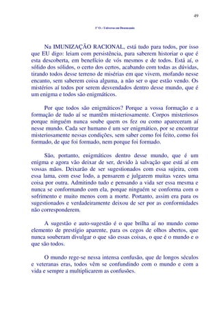 49
1º O – Universo em Desencanto
Na IMUNIZAÇÃO RACIONAL, está tudo para todos, por isso
que EU digo: leiam com persistência, para saberem historiar o que é
esta descoberta, em benefício de vós mesmos e de todos. Está aí, o
sólido dos sólidos, o certo dos certos, acabando com todas as dúvidas,
tirando todos desse terreno de misérias em que vivem, mofando nesse
encanto, sem saberem coisa alguma, a não ser o que estão vendo. Os
mistérios aí todos por serem desvendados dentro desse mundo, que é
um enigma e todos são enigmáticos.
Por que todos são enigmáticos? Porque a vossa formação e a
formação de tudo aí se mantêm misteriosamente. Corpos misteriosos
porque ninguém nunca soube quem os fez ou como apareceram aí
nesse mundo. Cada ser humano é um ser enigmático, por se encontrar
misteriosamente nessas condições, sem saber como foi feito, como foi
formado, de que foi formado, nem porque foi formado.
São, portanto, enigmáticos dentro desse mundo, que é um
enigma e agora vão deixar de ser, devido à salvação que está aí em
vossas mãos. Deixarão de ser sugestionados com essa sujeira, com
essa lama, com esse lodo, a pensarem e julgarem muitas vezes uma
coisa por outra. Admitindo tudo e pensando a vida ser essa mesma e
nunca se conformando com ela, porque ninguém se conforma com o
sofrimento e muito menos com a morte. Portanto, assim era para os
sugestionados e verdadeiramente deixou de ser por as conformidades
não corresponderem.
A sugestão e auto-sugestão é o que brilha aí no mundo como
elemento de prestígio aparente, para os cegos de olhos abertos, que
nunca souberam divulgar o que são essas coisas, o que é o mundo e o
que são todos.
O mundo rege-se nessa intensa confusão, que de longos séculos
e veteranas eras, todos vêm se confundindo com o mundo e com a
vida e sempre a multiplicarem as confusões.
 