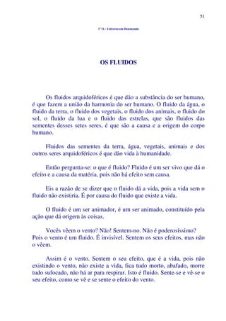 51
1º O – Universo em Desencanto
OS FLUIDOS
Os fluidos arquidoféricos é que dão a substância do ser humano,
é que fazem a união da harmonia do ser humano. O fluido da água, o
fluido da terra, o fluido dos vegetais, o fluido dos animais, o fluido do
sol, o fluido da lua e o fluido das estrelas, que são fluidos das
sementes desses setes seres, é que são a causa e a origem do corpo
humano.
Fluidos das sementes da terra, água, vegetais, animais e dos
outros seres arquidoféricos é que dão vida à humanidade.
Então pergunta-se: o que é fluido? Fluido é um ser vivo que dá o
efeito e a causa da matéria, pois não há efeito sem causa.
Eis a razão de se dizer que o fluido dá a vida, pois a vida sem o
fluido não existiria. É por causa do fluido que existe a vida.
O fluido é um ser animador, é um ser animado, constituído pela
ação que dá origem às coisas.
Vocês vêem o vento? Não! Sentem-no. Não é poderosíssimo?
Pois o vento é um fluido. É invisível. Sentem os seus efeitos, mas não
o vêem.
Assim é o vento. Sentem o seu efeito, que é a vida, pois não
existindo o vento, não existe a vida, fica tudo morto, abafado, morre
tudo sufocado, não há ar para respirar. Isto é fluido. Sente-se e vê-se o
seu efeito, como se vê e se sente o efeito do vento.
 