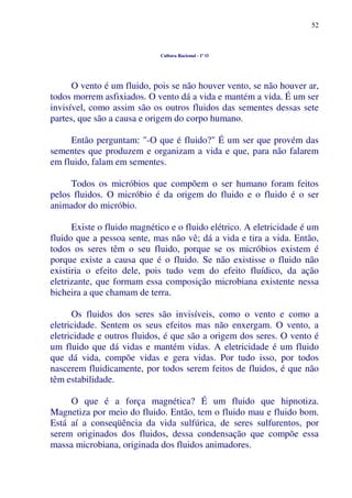 52
Cultura Racional - 1º O
O vento é um fluido, pois se não houver vento, se não houver ar,
todos morrem asfixiados. O vento dá a vida e mantém a vida. É um ser
invisível, como assim são os outros fluidos das sementes dessas sete
partes, que são a causa e origem do corpo humano.
Então perguntam: "-O que é fluido?" É um ser que provém das
sementes que produzem e organizam a vida e que, para não falarem
em fluido, falam em sementes.
Todos os micróbios que compõem o ser humano foram feitos
pelos fluidos. O micróbio é da origem do fluido e o fluido é o ser
animador do micróbio.
Existe o fluido magnético e o fluido elétrico. A eletricidade é um
fluido que a pessoa sente, mas não vê; dá a vida e tira a vida. Então,
todos os seres têm o seu fluido, porque se os micróbios existem é
porque existe a causa que é o fluido. Se não existisse o fluido não
existiria o efeito dele, pois tudo vem do efeito fluídico, da ação
eletrizante, que formam essa composição microbiana existente nessa
bicheira a que chamam de terra.
Os fluidos dos seres são invisíveis, como o vento e como a
eletricidade. Sentem os seus efeitos mas não enxergam. O vento, a
eletricidade e outros fluidos, é que são a origem dos seres. O vento é
um fluido que dá vidas e mantém vidas. A eletricidade é um fluido
que dá vida, compõe vidas e gera vidas. Por tudo isso, por todos
nascerem fluidicamente, por todos serem feitos de fluidos, é que não
têm estabilidade.
O que é a força magnética? É um fluido que hipnotiza.
Magnetiza por meio do fluido. Então, tem o fluido mau e fluido bom.
Está aí a conseqüência da vida sulfúrica, de seres sulfurentos, por
serem originados dos fluidos, dessa condensação que compõe essa
massa microbiana, originada dos fluidos animadores.
 