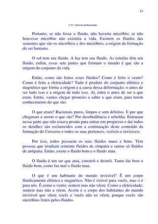 53
1º O – Universo em Desencanto
Portanto, se não fosse o fluido, não haveria micróbio; se não
houvesse micróbio não existiria a vida. Existem os fluidos das
sementes que são os micróbios e dos micróbios, a origem da formação
do ser humano.
O sol tem seu fluido. A lua tem seu fluido. As estrelas têm seu
fluido; enfim, essas sete partes que formam o mundo é que são a
origem do conjunto da vida.
Então, como são feitos esses fluidos? Como é feito o vento?
Como é feita a eletricidade? Tudo é produto do conjunto elétrico e
magnético que forma a origem e a causa dessa deformação; o antes de
ser tudo isso e a origem de tudo isso. Aí, entra o antes de ser o que
eram. Então, vamos chegar primeiro a saber o que eram, para terem
conhecimento do que são.
O que eram? Racionais puros, limpos e sem defeitos. E por que
chegaram a serem o que são? Por desobediência e rebeldia. Entraram
nessa parte que não estava pronta para entrar em progresso e daí todos
os detalhes são esclarecidos com a continuação deste conteúdo da
formação do Universo e todos os seus pertences, visíveis e invisíveis.
Por isso, todos possuem os seus fluidos maus e bons. Têm
pessoas que irradiam somente fluidos de simpatia e outras só fluidos
de antipatia. Então, existe o fluido bom e o fluido mau.
O fluido é um ser que atua, constrói e destrói. Tanto faz bem o
fluido bom, como faz mal o fluido mau.
O que é um habitante do mundo invisível? É um corpo
fluidicamente elétrico e magnético. Não é visível para vocês, mas o é
para nós. É como o vento; sentem mas não vêem. Como a eletricidade;
sentem mas não a vêem. Assim é o corpo dos habitantes do mundo
invisível que vêem vocês e vocês não os vêem, porque vocês são
micróbios feitos pelos fluidos.
 