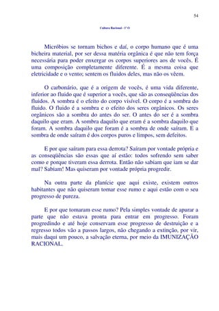 54
Cultura Racional - 1º O
Micróbios se tornam bichos e daí, o corpo humano que é uma
bicheira material, por ser dessa matéria orgânica é que não tem força
necessária para poder enxergar os corpos superiores aos de vocês. É
uma composição completamente diferente. É a mesma coisa que
eletricidade e o vento; sentem os fluidos deles, mas não os vêem.
O carbonário, que é a origem de vocês, é uma vida diferente,
inferior ao fluido que é superior a vocês, que são as conseqüências dos
fluidos. A sombra é o efeito do corpo visível. O corpo é a sombra do
fluido. O fluido é a sombra e o efeito dos seres orgânicos. Os seres
orgânicos são a sombra do antes do ser. O antes do ser é a sombra
daquilo que eram. A sombra daquilo que eram é a sombra daquilo que
foram. A sombra daquilo que foram é a sombra de onde saíram. E a
sombra de onde saíram é dos corpos puros e limpos, sem defeitos.
E por que saíram para essa derrota? Saíram por vontade própria e
as conseqüências são essas que aí estão: todos sofrendo sem saber
como e porque tiveram essa derrota. Então não sabiam que iam se dar
mal? Sabiam! Mas quiseram por vontade própria progredir.
Na outra parte da planície que aqui existe, existem outros
habitantes que não quiseram tomar esse rumo e aqui estão com o seu
progresso de pureza.
E por que tomaram esse rumo? Pela simples vontade de apurar a
parte que não estava pronta para entrar em progresso. Foram
progredindo e até hoje conservam esse progresso de destruição e a
regresso todos vão a passos largos, não chegando a extinção, por vir,
mais daqui um pouco, a salvação eterna, por meio da IMUNIZAÇÃO
RACIONAL.
 