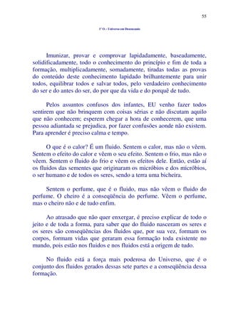 55
1º O – Universo em Desencanto
Imunizar, provar e comprovar lapidadamente, baseadamente,
solidificadamente, todo o conhecimento do princípio e fim de toda a
formação, multiplicadamente, somadamente, tiradas todas as provas
do conteúdo deste conhecimento lapidado brilhantemente para unir
todos, equilibrar todos e salvar todos, pelo verdadeiro conhecimento
do ser e do antes do ser, do por que da vida e do porquê de tudo.
Pelos assuntos confusos dos infantes, EU venho fazer todos
sentirem que não brinquem com coisas sérias e não discutam aquilo
que não conhecem; esperem chegar a hora de conhecerem, que uma
pessoa adiantada se prejudica, por fazer confusões aonde não existem.
Para aprender é preciso calma e tempo.
O que é o calor? É um fluido. Sentem o calor, mas não o vêem.
Sentem o efeito do calor e vêem o seu efeito. Sentem o frio, mas não o
vêem. Sentem o fluido do frio e vêem os efeitos dele. Então, estão aí
os fluidos das sementes que originaram os micróbios e dos micróbios,
o ser humano e de todos os seres, sendo a terra uma bicheira.
Sentem o perfume, que é o fluido, mas não vêem o fluido do
perfume. O cheiro é a conseqüência do perfume. Vêem o perfume,
mas o cheiro não e de tudo enfim.
Ao atrasado que não quer enxergar, é preciso explicar de todo o
jeito e de toda a forma, para saber que do fluido nasceram os seres e
os seres são conseqüências dos fluidos que, por sua vez, formam os
corpos, formam vidas que geraram essa formação toda existente no
mundo, pois estão nos fluidos e nos fluidos está a origem de tudo.
No fluido está a força mais poderosa do Universo, que é o
conjunto dos fluidos gerados dessas sete partes e a conseqüência dessa
formação.
 