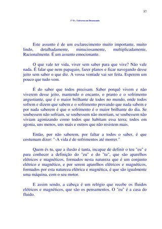 57
1º O – Universo em Desencanto
Este assunto é de um esclarecimento muito importante, muito
lindo, detalhadamente, minuciosamente, multiplicadamente,
Racionalmente. É um assunto emocionante.
O que vale ter vida, viver sem saber para que vive? Não vale
nada. É falar que nem papagaio, fazer planos e ficar navegando desse
jeito sem saber o que diz. A vossa vontade vai ser feita. Esperem um
pouco que tudo vem.
É do saber que todos precisam. Saber porquê vivem e não
viverem desse jeito, mantendo o encanto, o pranto e o sofrimento
angustiante, que é o maior brilhante de todos no mundo, onde todos
sofrem e dizem que sabem e o sofrimento provando que nada sabem e
por nada saberem é que o sofrimento é o maior brilhante do dia. Se
soubessem não sofriam, se soubessem não morriam, se soubessem não
viviam agonizando como todos que habitam essa terra; todos em
agonia, uns menos, uns mais e outros que não resistem mais.
Então, por não saberem, por faltar a todos o saber, é que
costumam dizer: "-A vida é de sofrimentos até morrer."
Quem és tu, que a ilusão é tanta, incapaz de definir o teu "eu" e
para conhecer a definição do "eu" e do "tu", que são aparelhos
elétricos e magnéticos, formados nesta natureza que é um conjunto
elétrico e magnético, e por serem aparelhos elétricos e magnéticos,
formados por esta natureza elétrica e magnética, é que são igualmente
uma máquina, com o seu motor.
E assim sendo, a cabeça é um relógio que recebe os fluidos
elétricos e magnéticos, que são os pensamentos. O "eu" é a casa do
fluido.
 