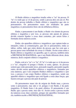 58
Cultura Racional - 1º O
O fluido elétrico e magnético irradia sobre o "eu" da pessoa. O
"tu" é o todo que se vê da pessoa, sendo a pessoa dois em um só. Por
dentro da pessoa trabalha o fluido elétrico e magnético que são os
pensamentos. Os pensamentos maus são irradiados da parte
magnética; os pensamentos bons são da influência elétrica.
Então, o pensamento é um fluido; o fluido vive dentro da pessoa
elétrica e magnética e por isso, as pessoas não param de pensar,
devido estarem ligadas a essas duas correntes, por serem feitas e
formadas desta natureza assim.
Então, são aparelhos elétricos e magnéticos, que captam todas as
intuições, todas as comunicações, que são os pensamentos, todas as
idéias, enfim, tudo que entra dentro da pessoa, que faz com que a
pessoa pense uma infinidade de coisas é o fluido. Assim como entra o
fluido elétrico e magnético no aparelho, que é a pessoa, também entra
a IMUNIZAÇÃO RACIONAL, que é um fluido diferente deste, desta
natureza, deste conjunto elétrico e magnético.
Então, está aí o "eu" e o "tu". O "tu" é o todo que se vê da pessoa
e o "eu", ninguém vê porque é fluido; se sente, apenas. As pessoas
sentem que estão pensando nisso, pensando naquilo, pensando naquilo
outro, devido serem aparelhos elétricos e magnéticos, formados por
esta natureza, que é um conjunto fluídico elétrico e magnético e por
isso, a pessoa é um corpo fluídico elétrico e magnético, sendo um
aparelho elétrico e magnético que está ligado a estas duas forças, que
fazem com que a pessoa não pare de pensar.
Os pensamentos maus são de origem do fluido mau, a pessoa
sente o pensamento, mas não o vê, porque é um fluido, é da parte
magnética. O fluido bom é da parte elétrica. O pensamento é um
fluido, que a pessoa sente, mas não vê. Assim como a pessoa recebe
da natureza essas duas correntes, porque são aparelhos formados por
ela, também recebe a IMUNIZAÇÃO RACIONAL.
 
