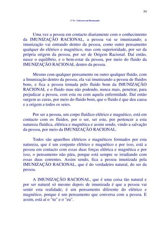 59
1º O – Universo em Desencanto
Uma vez a pessoa em contacto diariamente com o conhecimento
da IMUNIZAÇÃO RACIONAL, a pessoa vai se imunizando; a
imunização vai entrando dentro da pessoa, como outro pensamento
qualquer do elétrico e magnético, mas com superioridade, por ser da
própria origem da pessoa, por ser de Origem Racional. Daí então,
nasce o equilíbrio, e o bem-estar da pessoa, por meio do fluido da
IMUNIZAÇÃO RACIONAL dentro da pessoa.
Mesmo com qualquer pensamento ou outro qualquer fluido, com
a Imunização dentro da pessoa, ela vai imunizando a pessoa de fluidos
bons, e fica a pessoa tomada pelo fluido bom da IMUNIZAÇÃO
RACIONAL e o fluido mau não podendo, nunca mais, penetrar, para
prejudicar a pessoa, com esta ou com aquela enfermidade. Daí então
surgem as curas, por meio do fluido bom, que o fluido é que deu causa
e a origem a todos os seres.
Por ser a pessoa, um corpo fluídico elétrico e magnético, está em
contacto com os fluidos, por o ser, ser este, por pertencer a esta
natureza fluídica, elétrica e magnética e assim sendo, vindo a salvação
da pessoa, por meio da IMUNIZAÇÃO RACIONAL.
Todos são aparelhos elétricos e magnéticos formados por esta
natureza, que é um conjunto elétrico e magnético e por isso, está a
pessoa em contacto com essas duas forças elétrica e magnética e por
isso, o pensamento não pára, porque está sempre se irradiando com
essas duas correntes. Assim sendo, fica a pessoa imunizada pela
IMUNIZAÇÃO RACIONAL, que é do verdadeiro natural, do ser da
pessoa.
A IMUNIZAÇÃO RACIONAL, que é uma coisa tão natural e
por ser natural só mesmo depois de imunizada é que a pessoa vai
sentir esta realidade; é um pensamento diferente do elétrico e
magnético, porque é um pensamento que conversa com a pessoa. E
assim, está aí o "tu" e o "eu".
 