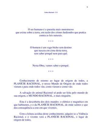 6
Cultura Racional - 1º O
O ser humano é o parasita mais monstruoso
que existe sobre a terra, em razão dos crimes hediondos que pratica
contra as leis naturais.
* * *
O homem é um vago bicho sem destino
que nasceu em cima desta terra,
sem saber porquê nem para quê.
* * *
Nesta Obra, vamos saber o porquê.
* * *
Conhecimento de retorno ao lugar de origem de todos, a
PLANÍCIE RACIONAL, o nosso Mundo de Origem de onde todos
vieram e para onde todos vão, como vieram e como vão.
A salvação do animal Racional só pode ser feita pelo mundo de
sua origem, o MUNDO RACIONAL, e mais ninguém.
Esta é a descoberta dos dois mundos: o elétrico e magnético em
que habitamos, e o da PLANÍCIE RACIONAL, de onde saímos e que
deu conseqüência a este em que vivemos.
Com a leitura assídua deste conhecimento, adquire-se a Vidência
Racional, e o vivente verá a PLANÍCIE RACIONAL, o lugar de
origem de todos.
 