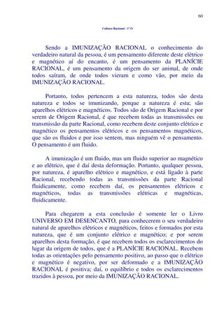 60
Cultura Racional - 1º O
Sendo a IMUNIZAÇÃO RACIONAL o conhecimento do
verdadeiro natural da pessoa, é um pensamento diferente deste elétrico
e magnético aí do encanto, é um pensamento da PLANÍCIE
RACIONAL, é um pensamento da origem do ser animal, de onde
todos saíram, de onde todos vieram e como vão, por meio da
IMUNIZAÇÃO RACIONAL.
Portanto, todos pertencem a esta natureza, todos são desta
natureza e todos se imunizando, porque a natureza é esta; são
aparelhos elétricos e magnéticos. Todos são de Origem Racional e por
serem de Origem Racional, é que recebem todas as transmissões ou
transmissão da parte Racional, como recebem deste conjunto elétrico e
magnético os pensamentos elétricos e os pensamentos magnéticos,
que são os fluidos e por isso sentem, mas ninguém vê o pensamento.
O pensamento é um fluido.
A imunização é um fluido, mas um fluido superior ao magnético
e ao elétrico, que é daí desta deformação. Portanto, qualquer pessoa,
por natureza, é aparelho elétrico e magnético, e está ligado à parte
Racional, recebendo todas as transmissões da parte Racional
fluidicamente, como recebem daí, os pensamentos elétricos e
magnéticos, todas as transmissões elétricas e magnéticas,
fluidicamente.
Para chegarem a esta conclusão é somente ler o Livro
UNIVERSO EM DESENCANTO, para conhecerem o seu verdadeiro
natural de aparelhos elétricos e magnéticos, feitos e formados por esta
natureza, que é um conjunto elétrico e magnético; e por serem
aparelhos desta formação, é que recebem todos os esclarecimentos do
lugar da origem de todos, que é a PLANÍCIE RACIONAL. Recebem
todas as orientações pelo pensamento positivo, ao passo que o elétrico
e magnético é negativo, por ser deformado e a IMUNIZAÇÃO
RACIONAL é positiva; daí, o equilíbrio e todos os esclarecimentos
trazidos à pessoa, por meio da IMUNIZAÇÃO RACIONAL.
 