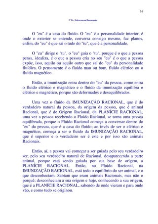 61
1º O – Universo em Desencanto
O "eu" é a casa do fluido. O "eu" é a personalidade interior, é
onde o exterior se entende, conversa consigo mesmo, faz planos,
enfim, do "eu" é que sai o tudo do "tu", que é a personalidade.
O "eu" dirige o "tu", o "eu" guia o "tu", porque é o que a pessoa
pensa, idealiza, é o que a pessoa cria no seu "eu" é o que a pessoa
expõe, isso, aquilo ou aquilo outro que sai do "eu" da personalidade
fluídica. O pensamento é o fluido mau ou bom, fluido elétrico ou o
fluido magnético.
Então, a imunização entra dentro do "eu" da pessoa, como entra
o fluido elétrico e magnético e o fluido da imunização equilibra o
elétrico e magnético, porque são deformados e desequilibrados.
Uma vez o fluido da IMUNIZAÇÃO RACIONAL, que é do
verdadeiro natural da pessoa, da origem da pessoa, que é animal
Racional, que é de Origem Racional, da PLANÍCIE RACIONAL,
uma vez a pessoa recebendo o Fluido Racional, se torna uma pessoa
equilibrada, porque o Fluido Racional começa a conversar dentro do
"eu" da pessoa, que é a casa do fluido; ao invés de ser o elétrico e
magnético, começa a ser o fluido da IMUNIZAÇÃO RACIONAL,
que é superior e o verdadeiro ser é este e por isso são animais
Racionais.
Então, aí, a pessoa vai começar a ser guiada pelo seu verdadeiro
ser, pelo seu verdadeiro natural de Racional, desaparecendo a parte
animal, porque está sendo guiada por sua base de origem, a
PLANÍCIE RACIONAL. Então, no Fluido Racional, na
IMUNIZAÇÃO RACIONAL, está todo o equilíbrio do ser animal, e o
que desconheciam. Sabiam que eram animais Racionais, mas não o
porquê; desconheciam a sua origem e hoje, conhecendo a sua origem,
que é a PLANÍCIE RACIONAL, sabendo de onde vieram e para onde
vão, e como tudo se originou.
 