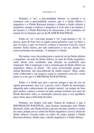 62
Cultura Racional - 1º O
Portanto, o "eu", a personalidade interior, se entende e se
comunica com a personalidade exterior, que é o fluido elétrico e
magnético e o Fluido Racional domina e elimina o fluido elétrico e
magnético, porque o elétrico e magnético é aí do mal, é da matéria, é
do encanto e o Fluido Racional é do desencanto, é do verdadeiro ser
natural do ser humano, por ser da PLANÍCIE RACIONAL.
Então, no "eu", está tudo, porque o "eu" é que domina o "tu". A
pessoa, antes de fazer isto ou aquilo, pensa primeiro o que vai falar, o
que vai fazer, o que vai resolver, começa a conversar com ele, com o
exterior. Então muitos, por não conhecerem o seu ser, dizem: "-Eu
estou recebendo esta intuição." A intuição é o fluido.
Por muitas vezes desconhecerem a razão de ser do fluido elétrico
e magnético, da ação do fluido elétrico, da ação do fluido magnético,
então dizem estar recebendo uma intuição ou recebendo uma
inspiração. Não é inspiração e sim a comunicação do fluido elétrico ou
magnético. Outros já dizem: "-Eu estou raciocinando porque sou
animal Racional; mas desconhecido de minha origem." Hoje, então,
estão conhecendo a sua origem e como se comunicar com ela e como
juntar-se a ela, que é a IMUNIZAÇÃO RACIONAL.
Então, é o fluido que guia a pessoa, porque é que dá este ou
aquele pensamento; uma vez a pessoa, com o fluido da imunização,
adquirido pelo conhecimento do próprio natural, vai sempre de bem
para melhor, começa a acertar em tudo, porque receberá, por meio do
Fluido Racional, todas as orientações precisas para o seu equilíbrio,
para o bem, para a felicidade de todos.
Portanto, nos fluidos está tudo. Tratem de conhecer o que é
IMUNIZAÇÃO RACIONAL, para ficarem imunizados pelo Fluido
Racional; então, este fluido orienta a pessoa em tudo, elimina os males
do corpo, porque cessa o efeito do fluido magnético e cessa o efeito do
fluido elétrico. Cessam então, os males do corpo, porque o Fluido
Racional elimina o fluido mau, o fluido magnético e o fluido elétrico.
 