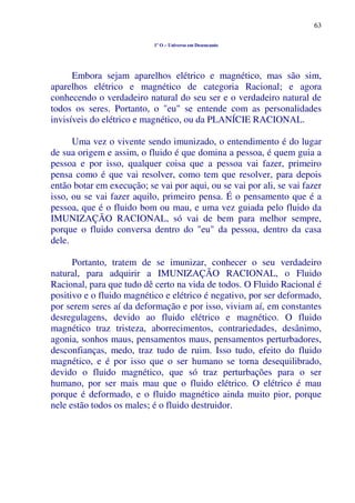 63
1º O – Universo em Desencanto
Embora sejam aparelhos elétrico e magnético, mas são sim,
aparelhos elétrico e magnético de categoria Racional; e agora
conhecendo o verdadeiro natural do seu ser e o verdadeiro natural de
todos os seres. Portanto, o "eu" se entende com as personalidades
invisíveis do elétrico e magnético, ou da PLANÍCIE RACIONAL.
Uma vez o vivente sendo imunizado, o entendimento é do lugar
de sua origem e assim, o fluido é que domina a pessoa, é quem guia a
pessoa e por isso, qualquer coisa que a pessoa vai fazer, primeiro
pensa como é que vai resolver, como tem que resolver, para depois
então botar em execução; se vai por aqui, ou se vai por ali, se vai fazer
isso, ou se vai fazer aquilo, primeiro pensa. É o pensamento que é a
pessoa, que é o fluido bom ou mau, e uma vez guiada pelo fluido da
IMUNIZAÇÃO RACIONAL, só vai de bem para melhor sempre,
porque o fluido conversa dentro do "eu" da pessoa, dentro da casa
dele.
Portanto, tratem de se imunizar, conhecer o seu verdadeiro
natural, para adquirir a IMUNIZAÇÃO RACIONAL, o Fluido
Racional, para que tudo dê certo na vida de todos. O Fluido Racional é
positivo e o fluido magnético e elétrico é negativo, por ser deformado,
por serem seres aí da deformação e por isso, viviam aí, em constantes
desregulagens, devido ao fluido elétrico e magnético. O fluido
magnético traz tristeza, aborrecimentos, contrariedades, desânimo,
agonia, sonhos maus, pensamentos maus, pensamentos perturbadores,
desconfianças, medo, traz tudo de ruim. Isso tudo, efeito do fluido
magnético, e é por isso que o ser humano se torna desequilibrado,
devido o fluido magnético, que só traz perturbações para o ser
humano, por ser mais mau que o fluido elétrico. O elétrico é mau
porque é deformado, e o fluido magnético ainda muito pior, porque
nele estão todos os males; é o fluido destruidor.
 