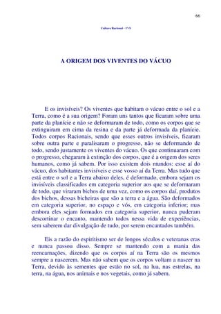66
Cultura Racional - 1º O
A ORIGEM DOS VIVENTES DO VÁCUO
E os invisíveis? Os viventes que habitam o vácuo entre o sol e a
Terra, como é a sua origem? Foram uns tantos que ficaram sobre uma
parte da planície e não se deformaram de todo, como os corpos que se
extinguiram em cima da resina e da parte já deformada da planície.
Todos corpos Racionais, sendo que esses outros invisíveis, ficaram
sobre outra parte e paralisaram o progresso, não se deformando de
todo, sendo justamente os viventes do vácuo. Os que continuaram com
o progresso, chegaram à extinção dos corpos, que é a origem dos seres
humanos, como já sabem. Por isso existem dois mundos: esse aí do
vácuo, dos habitantes invisíveis e esse vosso aí da Terra. Mas tudo que
está entre o sol e a Terra abaixo deles, é deformado, embora sejam os
invisíveis classificados em categoria superior aos que se deformaram
de todo, que viraram bichos de uma vez, como os corpos daí, produtos
dos bichos, dessas bicheiras que são a terra e a água. São deformados
em categoria superior, no espaço e vós, em categoria inferior; mas
embora eles sejam formados em categoria superior, nunca puderam
descortinar o encanto, mantendo todos nessa vida de experiências,
sem saberem dar divulgação de tudo, por serem encantados também.
Eis a razão do espiritismo ser de longos séculos e veteranas eras
e nunca passou disso. Sempre se mantendo com a mania das
reencarnações, dizendo que os corpos aí na Terra são os mesmos
sempre a nascerem. Mas não sabem que os corpos voltam a nascer na
Terra, devido às sementes que estão no sol, na lua, nas estrelas, na
terra, na água, nos animais e nos vegetais, como já sabem.
 