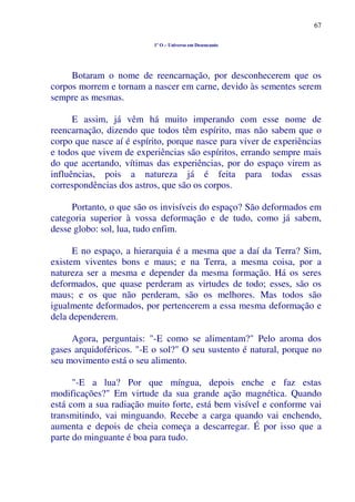 67
1º O – Universo em Desencanto
Botaram o nome de reencarnação, por desconhecerem que os
corpos morrem e tornam a nascer em carne, devido às sementes serem
sempre as mesmas.
E assim, já vêm há muito imperando com esse nome de
reencarnação, dizendo que todos têm espírito, mas não sabem que o
corpo que nasce aí é espírito, porque nasce para viver de experiências
e todos que vivem de experiências são espíritos, errando sempre mais
do que acertando, vítimas das experiências, por do espaço virem as
influências, pois a natureza já é feita para todas essas
correspondências dos astros, que são os corpos.
Portanto, o que são os invisíveis do espaço? São deformados em
categoria superior à vossa deformação e de tudo, como já sabem,
desse globo: sol, lua, tudo enfim.
E no espaço, a hierarquia é a mesma que a daí da Terra? Sim,
existem viventes bons e maus; e na Terra, a mesma coisa, por a
natureza ser a mesma e depender da mesma formação. Há os seres
deformados, que quase perderam as virtudes de todo; esses, são os
maus; e os que não perderam, são os melhores. Mas todos são
igualmente deformados, por pertencerem a essa mesma deformação e
dela dependerem.
Agora, perguntais: "-E como se alimentam?" Pelo aroma dos
gases arquidoféricos. "-E o sol?" O seu sustento é natural, porque no
seu movimento está o seu alimento.
"-E a lua? Por que míngua, depois enche e faz estas
modificações?" Em virtude da sua grande ação magnética. Quando
está com a sua radiação muito forte, está bem visível e conforme vai
transmitindo, vai minguando. Recebe a carga quando vai enchendo,
aumenta e depois de cheia começa a descarregar. É por isso que a
parte do minguante é boa para tudo.
 