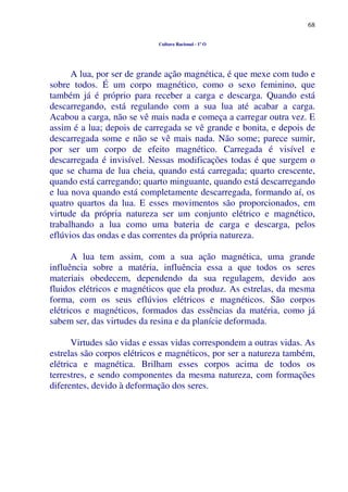 68
Cultura Racional - 1º O
A lua, por ser de grande ação magnética, é que mexe com tudo e
sobre todos. É um corpo magnético, como o sexo feminino, que
também já é próprio para receber a carga e descarga. Quando está
descarregando, está regulando com a sua lua até acabar a carga.
Acabou a carga, não se vê mais nada e começa a carregar outra vez. E
assim é a lua; depois de carregada se vê grande e bonita, e depois de
descarregada some e não se vê mais nada. Não some; parece sumir,
por ser um corpo de efeito magnético. Carregada é visível e
descarregada é invisível. Nessas modificações todas é que surgem o
que se chama de lua cheia, quando está carregada; quarto crescente,
quando está carregando; quarto minguante, quando está descarregando
e lua nova quando está completamente descarregada, formando aí, os
quatro quartos da lua. E esses movimentos são proporcionados, em
virtude da própria natureza ser um conjunto elétrico e magnético,
trabalhando a lua como uma bateria de carga e descarga, pelos
eflúvios das ondas e das correntes da própria natureza.
A lua tem assim, com a sua ação magnética, uma grande
influência sobre a matéria, influência essa a que todos os seres
materiais obedecem, dependendo da sua regulagem, devido aos
fluidos elétricos e magnéticos que ela produz. As estrelas, da mesma
forma, com os seus eflúvios elétricos e magnéticos. São corpos
elétricos e magnéticos, formados das essências da matéria, como já
sabem ser, das virtudes da resina e da planície deformada.
Virtudes são vidas e essas vidas correspondem a outras vidas. As
estrelas são corpos elétricos e magnéticos, por ser a natureza também,
elétrica e magnética. Brilham esses corpos acima de todos os
terrestres, e sendo componentes da mesma natureza, com formações
diferentes, devido à deformação dos seres.
 