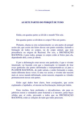 69
1º O – Universo em Desencanto
AS SETE PARTES DO PORQUÊ DE TUDO
Então, em quantas partes se divide o mundo? Em sete.
Em quantas partes se dividem os corpos? Em sete partes.
Portanto, chama-se este esclarecimento: as sete partes do porquê
assim são, que assim são feitos dessas sete partes reunidas, fazendo a
formação de todos os corpos, ou do corpo animal, que tem
procedência ou origem de Racional. Por isso, a IMUNIZAÇÃO
RACIONAL é para todos, porque os corpos estão aí feitos para ela,
dependendo dela, como já sabem.
E por a deformação estar nessas sete partículas, é que o vivente
imunizado vai fazendo com que a imunização vá tratando de tirar
essas partículas das partes deformadas e transportando-as cá para a
PLANÍCIE RACIONAL, de onde saíram, e então formando o corpo,
muito diferente desse vosso. E uma vez assim, o vivente não nascerá
mais aí, nesse mundo deformado, como nascem, enquanto as virtudes
permanecerem nessas sete partes.
Estão aqui dados bem claros, bem averiguados, que assim
explanados e lapidados, só mesmo na Escrituração, tintim por tintim.
Estes trechos, bem profundos e elevadíssimos, são para os
jubilosos terem o verdadeiro amor fraternal a si mesmos, pelas bases
sólidas que aí estão, provando a todos que na IMUNIZAÇÃO
RACIONAL estão as soluções de tudo que todos precisam.
 