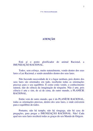 7
1º O – Universo em Desencanto
ATENÇÃO
Está aí o ponto glorificador do animal Racional, a
IMUNIZAÇÃO RACIONAL.
Todos, sem esforço, muito naturalmente, vendo dentro dos seus
lares a Luz Racional, e sendo atendidos dentro dos seus lares.
Não havendo necessidade de ir a lugar nenhum, pois dentro dos
seus lares são orientados em tudo, receberão todas as orientações
precisas para o seu equilíbrio. É como estão vendo, o conhecimento
natural, não de ciência da imaginação de ninguém. Não é arte, pois
ciência é arte e sim, de cá de cima, do outro mundo, a PLANÍCIE
RACIONAL.
Então vem de outro mundo, que é da PLANÍCIE RACIONAL,
todas as orientações precisas, dentro dos seus lares, e onde estiverem
para o equilíbrio de todos.
Portanto, não há templo, não há sinagoga, não há casa de
pregações, para pregar a IMUNIZAÇÃO RACIONAL. Não! Cada
qual nos seus lares receberá todas as graças do seu Mundo de Origem.
 