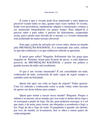 70
Cultura Racional - 1º O
E como é que o vivente pode ficar imunizado o mais depressa
possível? Lendo todos os dias, quanto mais vezes melhor. O vivente,
lendo com persistência, rapidamente adquire a imunização; começa a
ser imunizado integralmente em pouco tempo. Para adquiri-la é
preciso saber e para saber, é preciso ler diariamente, cooperando
assim, para o ponto mais elevado de si mesmo; e o vivente imunizado
está acobertado do maior tesouro universal.
Está aqui, a porta da salvação em vossas mãos, aberta no mundo
pela IMUNIZAÇÃO RACIONAL. E o imunizado não sofre; sofrem
os que não conhecem; e os que conhecem sofrerão se quiserem.
E quem quer sofrer? Ninguém. Sofrimento não faz graça para
ninguém rir. Portanto, leiam para ficarem de posse, o mais depressa
possível, da IMUNIZAÇÃO RACIONAL e porem em prática o
grande tesouro de todos universalmente.
O que é um vivente imunizado? É um consolidado em tudo,
conhecedor de tudo, esclarecido de tudo, capaz de seguir sempre o
caminho certo da felicidade.
Quem não quer sua volta ao lugar de origem? Todos querem.
Uma vez sabendo e conhecendo como se pode voltar, todos haverão
de querer sair deste inferno para sempre.
Quem quer tornar a nascer nesse mundo? Ninguém. Porque o
inferno é aí mesmo, nesse mundo; por isso estão aí dentro desse fogo e
só enxergam a poder de fogo. De dia, para poderem enxergar, é o sol
que mata, e de noite, para verem, são obrigados a acenderem o fogo, a
luz. Fogo de dia e fogo de noite. O purgatório é quando vão dormir,
por isso, de manhã, ao levantarem, têm os olhos e outras partes do
corpo purgando.
 