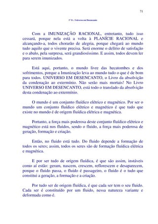 71
1º O – Universo em Desencanto
Com a IMUNIZAÇÃO RACIONAL, entretanto, tudo isso
cessará, porque nela está a volta à PLANÍCIE RACIONAL e
alcançando-a, todos chorarão de alegria, porque chegará ao mundo
tudo aquilo que o vivente precisa. Será enorme o delírio de satisfação
e o abalo, pela surpresa, será grandiosíssimo. E assim, todos devem ler
para serem imunizados.
Está aqui, portanto, o mundo livre das hecatombes e dos
sofrimentos, porque a Imunização leva ao mundo tudo o que é de bom
para todos. UNIVERSO EM DESENCANTO, o Livro da absolvição
da condenação ao extermínio. Não serão mais mortais! No Livro
UNIVERSO EM DESENCANTO, está todo o translado da absolvição
desta condenação ao extermínio.
O mundo é um conjunto fluídico elétrico e magnético. Por ser o
mundo um conjunto fluídico elétrico e magnético é que tudo que
existe no mundo é de origem fluídica elétrica e magnética.
Portanto, a força mais poderosa deste conjunto fluídico elétrico e
magnético está nos fluidos, sendo o fluido, a força mais poderosa de
geração, formação e criação.
Então, no fluido está tudo. Do fluido depende a formação de
todos os seres; assim, todos os seres são de formação fluídica elétrica
e magnética.
E por ser tudo de origem fluídica, é que são assim, instáveis
como aí estão: geram, nascem, crescem, reflorescem e desaparecem,
porque o fluido passa, o fluido é passageiro, o fluido é o tudo que
constitui a geração, a formação e a criação.
Por tudo ser de origem fluídica, é que cada ser tem o seu fluido.
Cada ser é constituído por um fluido, nessa natureza variante e
deformada como é.
 