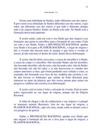 72
Cultura Racional - 1º O
Existe uma infinidade de fluidos, todos diferentes uns dos outros.
E por existir essa infinidade de fluidos diferentes uns dos outros, é que
todos são diferentes uns dos outros, é que tudo é diferente, porque
tudo é de origem fluídica. Então, no fluido está tudo. No fluido está a
formação desse tudo aparente.
E assim sendo, cada um com o seu fluido que deu origem à sua
formação, que gerou os micróbios para a formação do seu corpo. Cada
ser com o seu fluido. Então, a IMUNIZAÇÃO RACIONAL apanha
esse fluido e leva para a PLANÍCIE RACIONAL, o lugar de origem e
daí, o vivente não nascerá mais aí, porque o que fazia o vivente aí
nascer, já não está mais aí dentro do calor, dentro dessa deformação.
E assim, não há efeito sem causa: a causa do micróbio é o fluido,
a causa do corpo é o micróbio. Não havendo fluido, não há micróbio;
não havendo micróbio, não há seres; não havendo calor, não há fluido;
não havendo sol, não há calor; e se não houvessem as virtudes dos
corpos anteriores a estes, que foram perdendo suas virtudes e estas, se
reunindo, daí formando esse foco de luz, também não existiria o sol.
Se não fossem os habitantes que saíram da Parte Racional para
entrarem na parte da planície que não estava pronta para entrar em
progresso, também não existiria essa deformação.
E assim, está aí como é feita a salvação do vivente. Está aí como
todos regressarão ao seu lugar de origem, porque são de Origem
Racional.
E tinha de chegar o dia de conhecerem a sua origem e o porquê
se tornaram animais Racionais, fora do seu lugar de origem, a
PLANÍCIE RACIONAL, aqui em cima, aonde estão os demais com o
seu progresso de pureza.
Então, a IMUNIZAÇÃO RACIONAL apanha esse fluido que
deu origem à formação do seu ser e leva para o lugar de origem, a
PLANÍCIE RACIONAL.
 