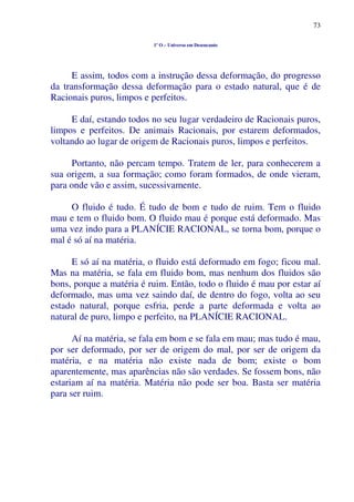 73
1º O – Universo em Desencanto
E assim, todos com a instrução dessa deformação, do progresso
da transformação dessa deformação para o estado natural, que é de
Racionais puros, limpos e perfeitos.
E daí, estando todos no seu lugar verdadeiro de Racionais puros,
limpos e perfeitos. De animais Racionais, por estarem deformados,
voltando ao lugar de origem de Racionais puros, limpos e perfeitos.
Portanto, não percam tempo. Tratem de ler, para conhecerem a
sua origem, a sua formação; como foram formados, de onde vieram,
para onde vão e assim, sucessivamente.
O fluido é tudo. É tudo de bom e tudo de ruim. Tem o fluido
mau e tem o fluido bom. O fluido mau é porque está deformado. Mas
uma vez indo para a PLANÍCIE RACIONAL, se torna bom, porque o
mal é só aí na matéria.
E só aí na matéria, o fluido está deformado em fogo; ficou mal.
Mas na matéria, se fala em fluido bom, mas nenhum dos fluidos são
bons, porque a matéria é ruim. Então, todo o fluido é mau por estar aí
deformado, mas uma vez saindo daí, de dentro do fogo, volta ao seu
estado natural, porque esfria, perde a parte deformada e volta ao
natural de puro, limpo e perfeito, na PLANÍCIE RACIONAL.
Aí na matéria, se fala em bom e se fala em mau; mas tudo é mau,
por ser deformado, por ser de origem do mal, por ser de origem da
matéria, e na matéria não existe nada de bom; existe o bom
aparentemente, mas aparências não são verdades. Se fossem bons, não
estariam aí na matéria. Matéria não pode ser boa. Basta ser matéria
para ser ruim.
 