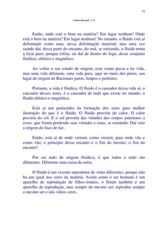 74
Cultura Racional - 1º O
Então, onde está o bom na matéria? Em lugar nenhum! Onde
está o bem na matéria? Em lugar nenhum! No entanto, o fluido está aí
deformado como mau, nessa deformação material; mas uma vez
saindo daí, dessa parte do encanto, do mal, se retirando, o fluido torna
a ficar puro, porque esfria, sai daí de dentro do fogo, desse conjunto
fluídico, elétrico e magnético.
Ao voltar a seu estado de origem, esse corpo passa a ter vida,
mas uma vida diferente, uma vida pura, aqui no meio dos puros, seu
lugar de origem de Racionais puros, limpos e perfeitos.
Portanto, a vida é fluídica. O fluido é o causador dessa vida aí, o
causador desses seres, é o causador de tudo que existe no mundo, o
fluido elétrico e magnético.
Está aí um pedacinho da formação dos seres para melhor
ilustração do que é o fluido. O fluido provém do calor. O calor
provém do sol. E o sol provém das virtudes dos corpos anteriores a
esses, que foram perdendo suas virtudes e estas, se reunindo. Daí veio
a origem do foco de luz.
Então, está aí de onde vieram, como vieram, para onde vão e
como vão; o princípio desse encanto e o fim do mesmo; o fim do
encanto!
Por ser tudo de origem fluídica, é que todos e tudo são
diferentes. Diferente uma coisa da outra.
O fluido é um vivente reprodutor de vidas diferentes, porque não
há um igual nos seres da matéria. Assim como o ser humano é um
aparelho de reprodução de filhos-irmãos, o fluido também é um
aparelho de reprodução, mas sempre do mesmo ser; reproduz sempre
o mesmo ser e não vários seres.
 